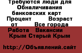 Требуются люди для Обналичивания банковских карт  › Процент ­ 25 › Возраст от ­ 18 - Все города Работа » Вакансии   . Крым,Старый Крым